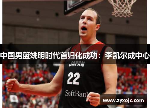 中国男篮姚明时代首归化成功：李凯尔成中心